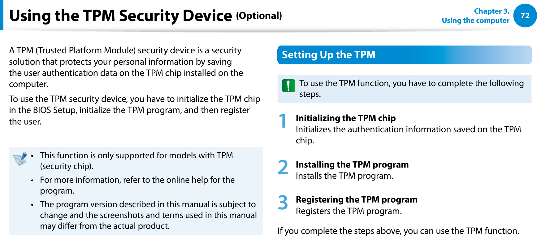 72Chapter 3.  Using the computerUsing the TPM Security Device (Optional)A TPM (Trusted Platform Module) security device is a security solution that protects your personal information by saving the user authentication data on the TPM chip installed on the computer.To use the TPM security device, you have to initialize the TPM chip in the BIOS Setup, initialize the TPM program, and then register the user.This function is only supported for models with TPM t (security chip).For more information, refer to the online help for the t program.The program version described in this manual is subject to t change and the screenshots and terms used in this manual may dier from the actual product.Setting Up the TPMTo use the TPM function, you have to complete the following steps.1 Initializing the TPM chip Initializes the authentication information saved on the TPM chip.2 Installing the TPM program Installs the TPM program.3 Registering the TPM program Registers the TPM program. If you complete the steps above, you can use the TPM function.