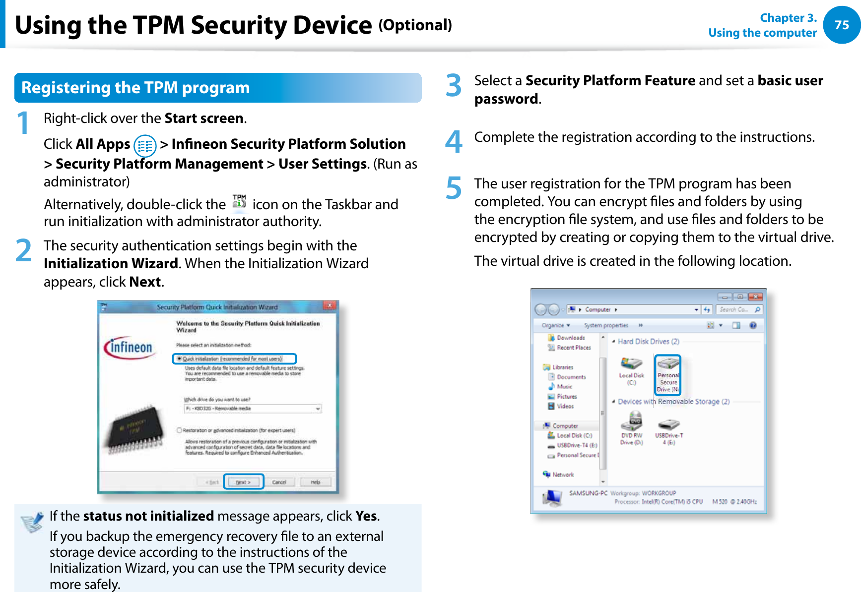 75Chapter 3.  Using the computerUsing the TPM Security Device (Optional)Registering the TPM program1  Right-click over the Start screen.Click All Apps   &gt; Inneon Security Platform Solution &gt; Security Platform Management &gt; User Settings. (Run as administrator)Alternatively, double-click the   icon on the Taskbar and run initialization with administrator authority.2  The security authentication settings begin with the Initialization Wizard. When the Initialization Wizard appears, click Next. If the status not initialized message appears, click Yes.If you backup the emergency recovery le to an external storage device according to the instructions of the Initialization Wizard, you can use the TPM security device more safely.3 Select a Security Platform Feature and set a basic user password.4  Complete the registration according to the instructions.5  The user registration for the TPM program has been completed. You can encrypt les and folders by using the encryption le system, and use les and folders to be encrypted by creating or copying them to the virtual drive. The virtual drive is created in the following location. 
