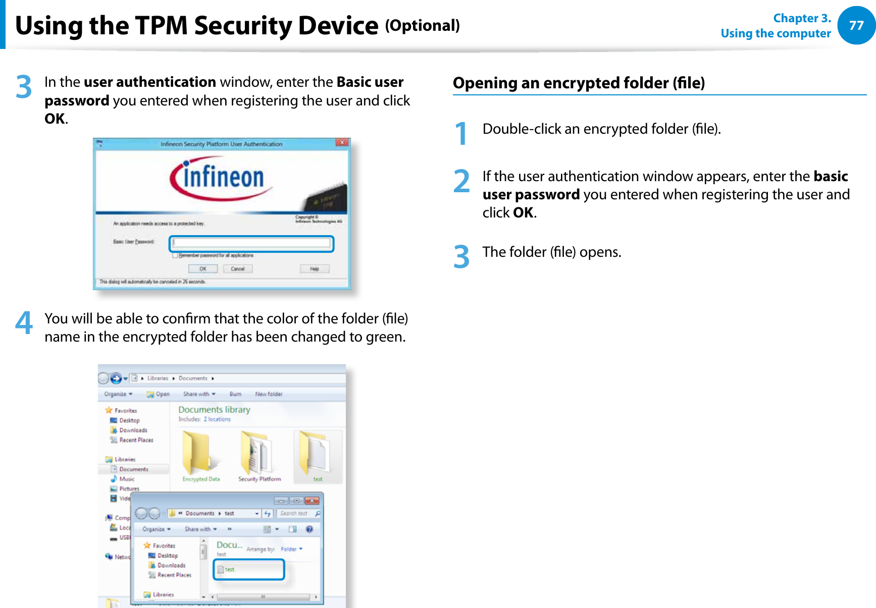 77Chapter 3.  Using the computerUsing the TPM Security Device (Optional)3 In the user authentication window, enter the Basic user password you entered when registering the user and click OK.4  You will be able to conrm that the color of the folder (le) name in the encrypted folder has been changed to green.Opening an encrypted folder (le)1  Double-click an encrypted folder (le).2  If the user authentication window appears, enter the basic user password you entered when registering the user and click OK.3  The folder (le) opens.