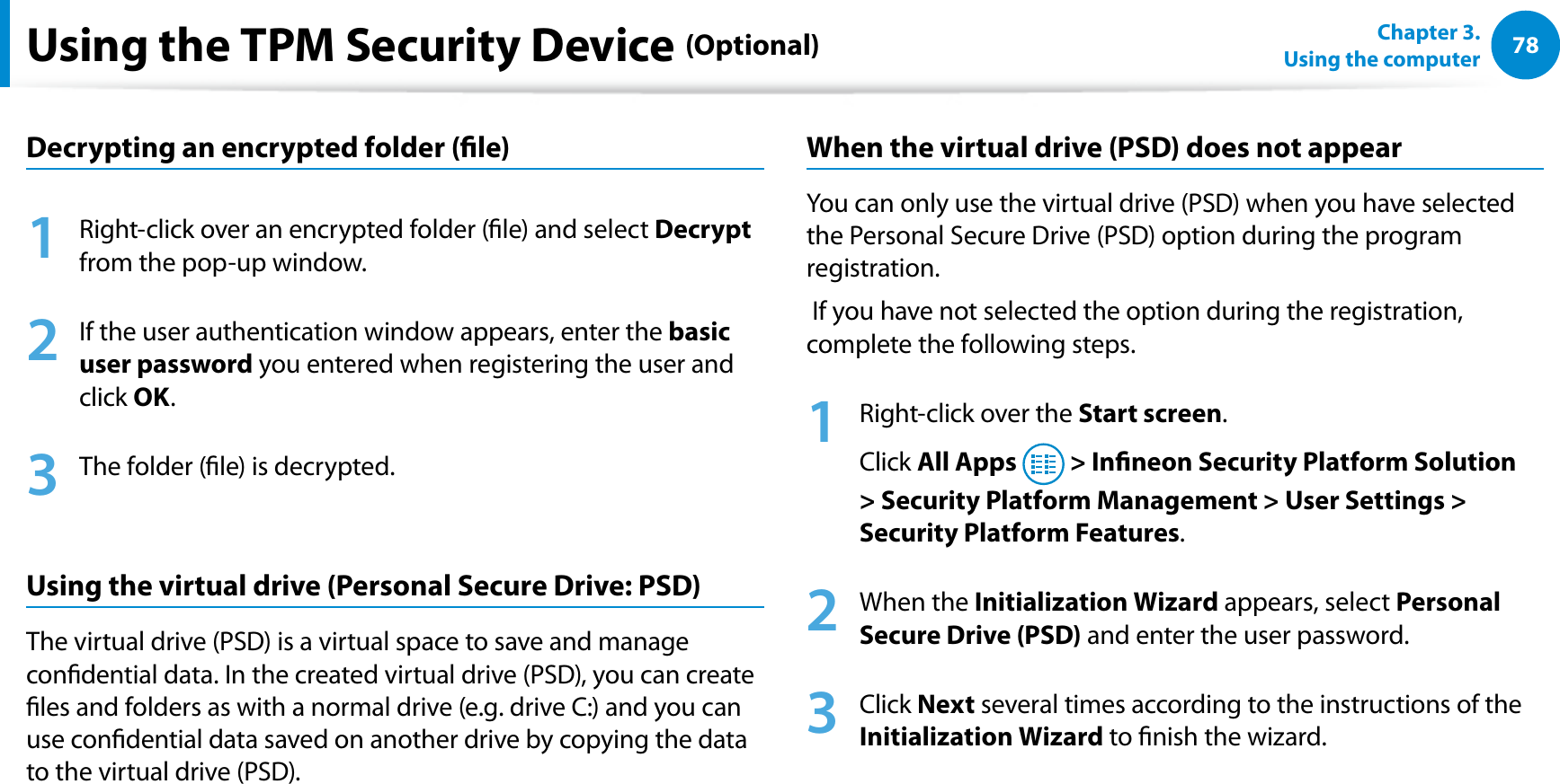 78Chapter 3.  Using the computerUsing the TPM Security Device (Optional)Decrypting an encrypted folder (le)1  Right-click over an encrypted folder (le) and select Decrypt from the pop-up window.2  If the user authentication window appears, enter the basic user password you entered when registering the user and click OK. 3  The folder (le) is decrypted.Using the virtual drive (Personal Secure Drive: PSD) The virtual drive (PSD) is a virtual space to save and manage condential data. In the created virtual drive (PSD), you can create les and folders as with a normal drive (e.g. drive C:) and you can use condential data saved on another drive by copying the data to the virtual drive (PSD).When the virtual drive (PSD) does not appearYou can only use the virtual drive (PSD) when you have selected the Personal Secure Drive (PSD) option during the program registration. If you have not selected the option during the registration, complete the following steps.1  Right-click over the Start screen.Click All Apps  &gt; Inneon Security Platform Solution &gt; Security Platform Management &gt; User Settings &gt; Security Platform Features.2 When the Initialization Wizard appears, select Personal Secure Drive (PSD) and enter the user password.3 Click Next several times according to the instructions of the Initialization Wizard to nish the wizard.