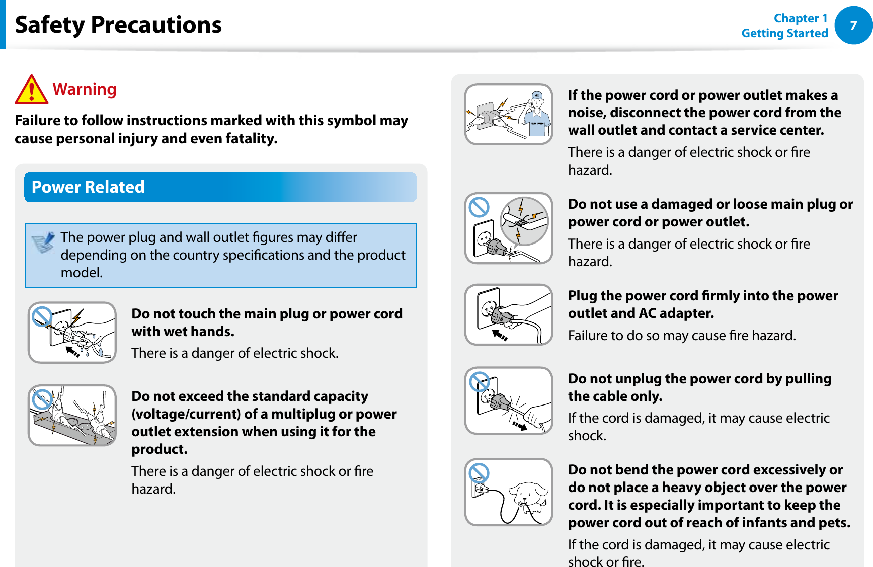 7Chapter 1 Getting StartedGIf the power cord or power outlet makes a noise, disconnect the power cord from the wall outlet and contact a service center.There is a danger of electric shock or re hazard.Do not use a damaged or loose main plug or power cord or power outlet.There is a danger of electric shock or re hazard.Plug the power cord rmly into the power outlet and AC adapter.Failure to do so may cause re hazard.Do not unplug the power cord by pulling the cable only.If the cord is damaged, it may cause electric shock.Do not bend the power cord excessively or do not place a heavy object over the power cord. It is especially important to keep the power cord out of reach of infants and pets.If the cord is damaged, it may cause electric shock or re.Power RelatedThe power plug and wall outlet gures may dier depending on the country specications and the product model.Do not touch the main plug or power cord with wet hands.There is a danger of electric shock.Do not exceed the standard capacity (voltage/current) of a multiplug or power outlet extension when using it for the product.There is a danger of electric shock or re hazard.Safety Precautions WarningFailure to follow instructions marked with this symbol may cause personal injury and even fatality.