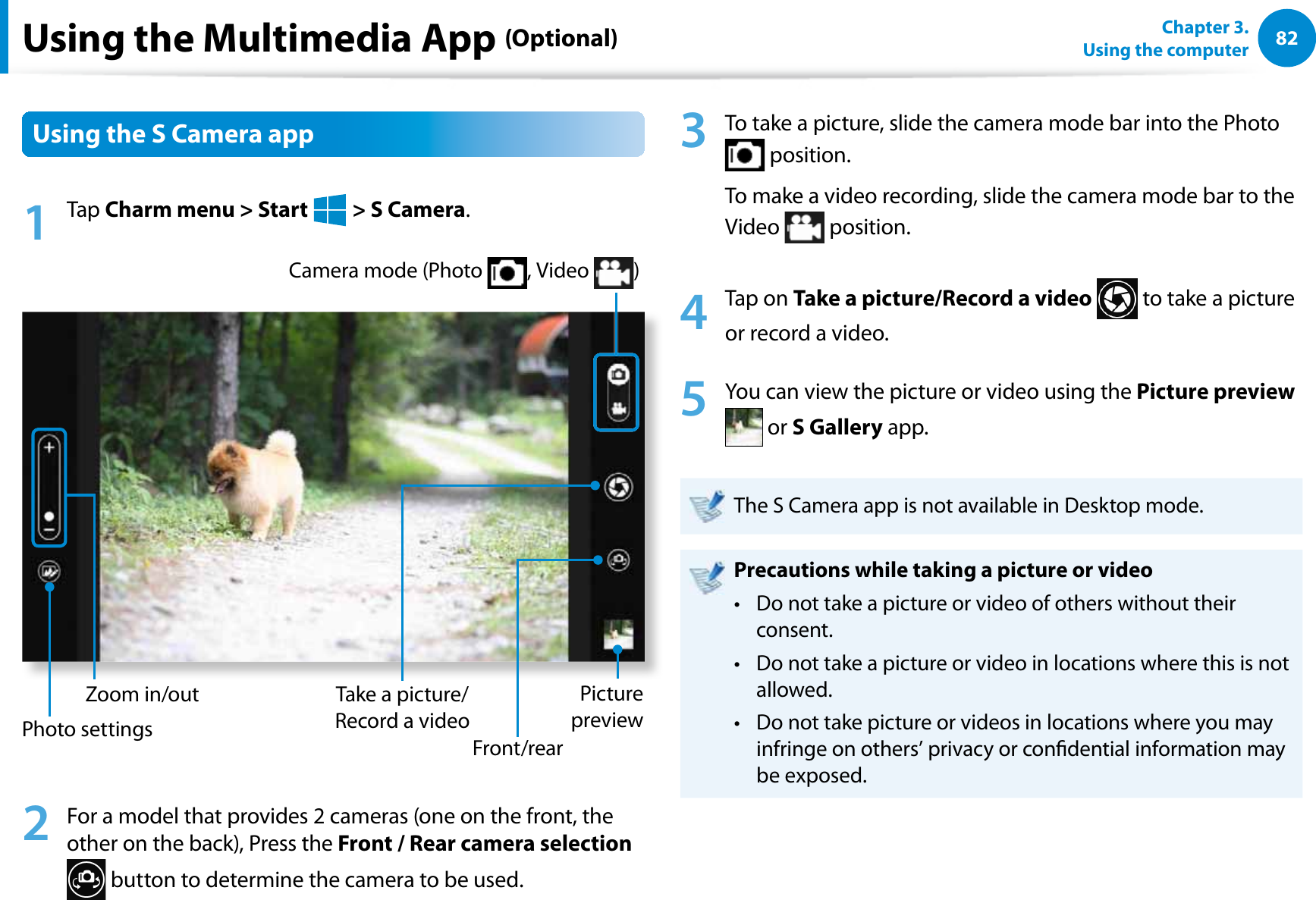 82Chapter 3.  Using the computerUsing the Multimedia App (Optional)Using the S Camera app1 Tap Charm menu &gt; Start   &gt; S Camera.Zoom in/outCamera mode (Photo  , Video  )Picture previewFront/rearTake a picture/Record a videoPhoto settings2  For a model that provides 2 cameras (one on the front, the other on the back), Press the Front / Rear camera selection  button to determine the camera to be used.3  To take a picture, slide the camera mode bar into the Photo  position. To make a video recording, slide the camera mode bar to the Video   position.4 Tap on Take a picture/Record a video  to take a picture or record a video. 5  You can view the picture or video using the Picture preview  or S Gallery app. The S Camera app is not available in Desktop mode.Precautions while taking a picture or videoDo not take a picture or video of others without their t consent.Do not take a picture or video in locations where this is not t allowed.Do not take picture or videos in locations where you may t infringe on others’ privacy or condential information may be exposed.