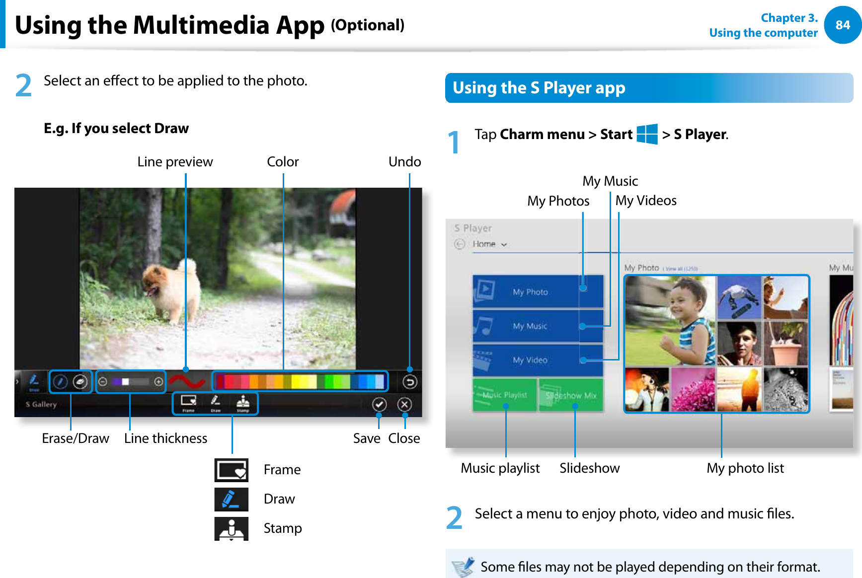 84Chapter 3.  Using the computerUsing the Multimedia App (Optional)2  Select an eect to be applied to the photo. E.g. If you select DrawCloseUndoLine previewLine thickness SaveColorErase/DrawFrameDrawStampUsing the S Player app1 Tap Charm menu &gt; Start   &gt; S Player. My PhotosMy MusicMy VideosMy photo listMusic playlist Slideshow2  Select a menu to enjoy photo, video and music les.Some les may not be played depending on their format.