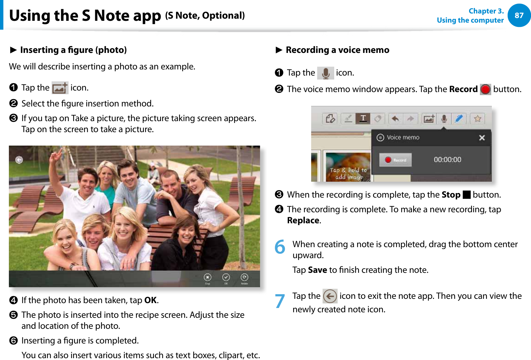 87Chapter 3.  Using the computerUsing the S Note app (S Note, Optional)► Inserting a gure (photo)We will describe inserting a photo as an example.n Tap the   icon.l  Select the gure insertion method. W  If you tap on Take a picture, the picture taking screen appears. Tap on the screen to take a picture. j  If the photo has been taken, tap OK.V  The photo is inserted into the recipe screen. Adjust the size and location of the photo.b  Inserting a gure is completed.   You can also insert various items such as text boxes, clipart, etc.► Recording a voice memon Tap the   icon.l  The voice memo window appears. Tap the Record  button. W  When the recording is complete, tap the Stop  button. j  The recording is complete. To make a new recording, tap Replace. 6  When creating a note is completed, drag the bottom center upward. Tap Save to nish creating the note.7 Tap the   icon to exit the note app. Then you can view the newly created note icon.
