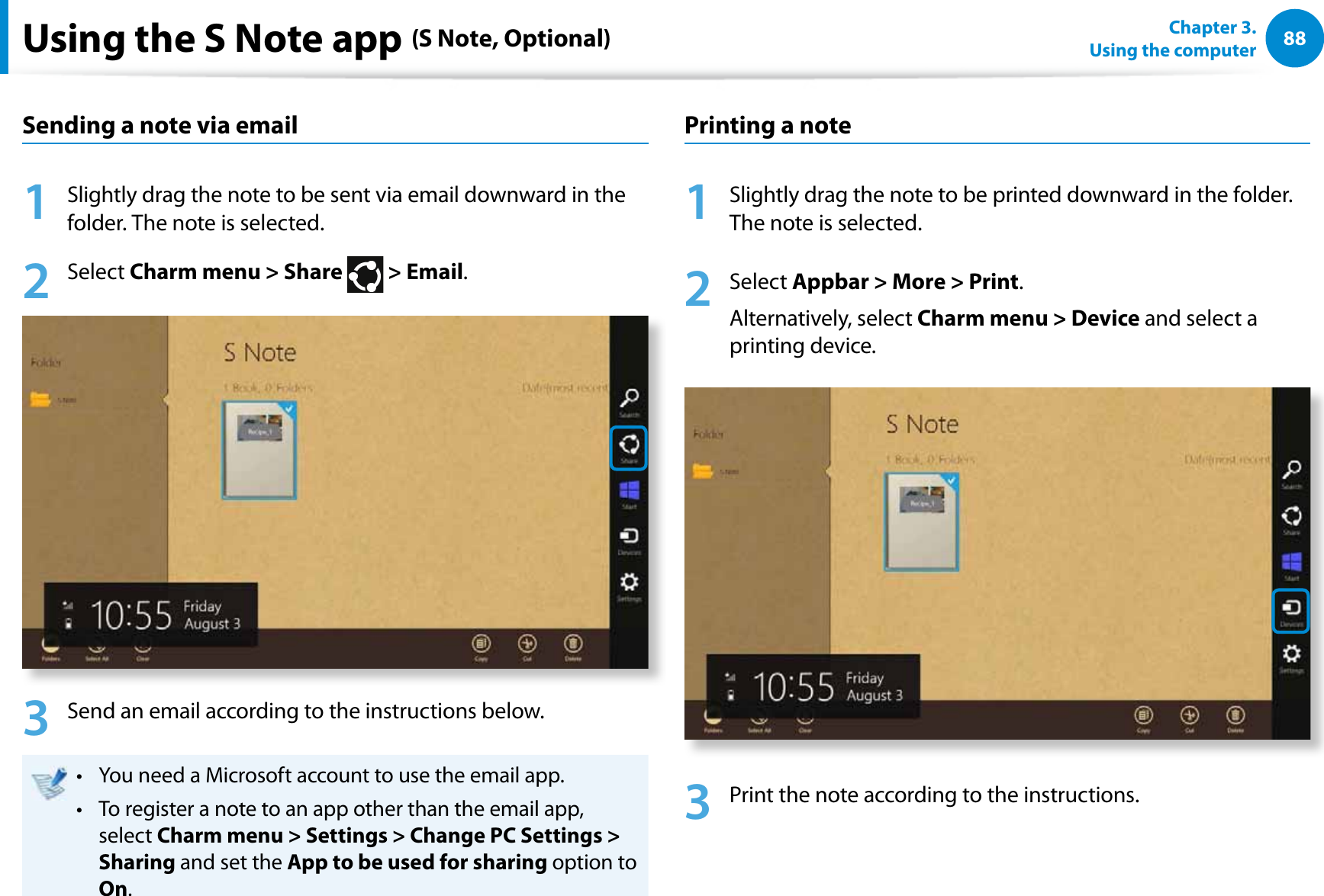 88Chapter 3.  Using the computerUsing the S Note app (S Note, Optional)Sending a note via email1  Slightly drag the note to be sent via email downward in the folder. The note is selected.2 Select Charm menu &gt; Share   &gt; Email.3  Send an email according to the instructions below.You need a Microsoft account to use the email app.t To register a note to an app other than the email app, t select Charm menu &gt; Settings &gt; Change PC Settings &gt; Sharing and set the App to be used for sharing option to On.Printing a note1  Slightly drag the note to be printed downward in the folder. The note is selected.2 Select Appbar &gt; More &gt; Print.Alternatively, select Charm menu &gt; Device and select a printing device. 3  Print the note according to the instructions.