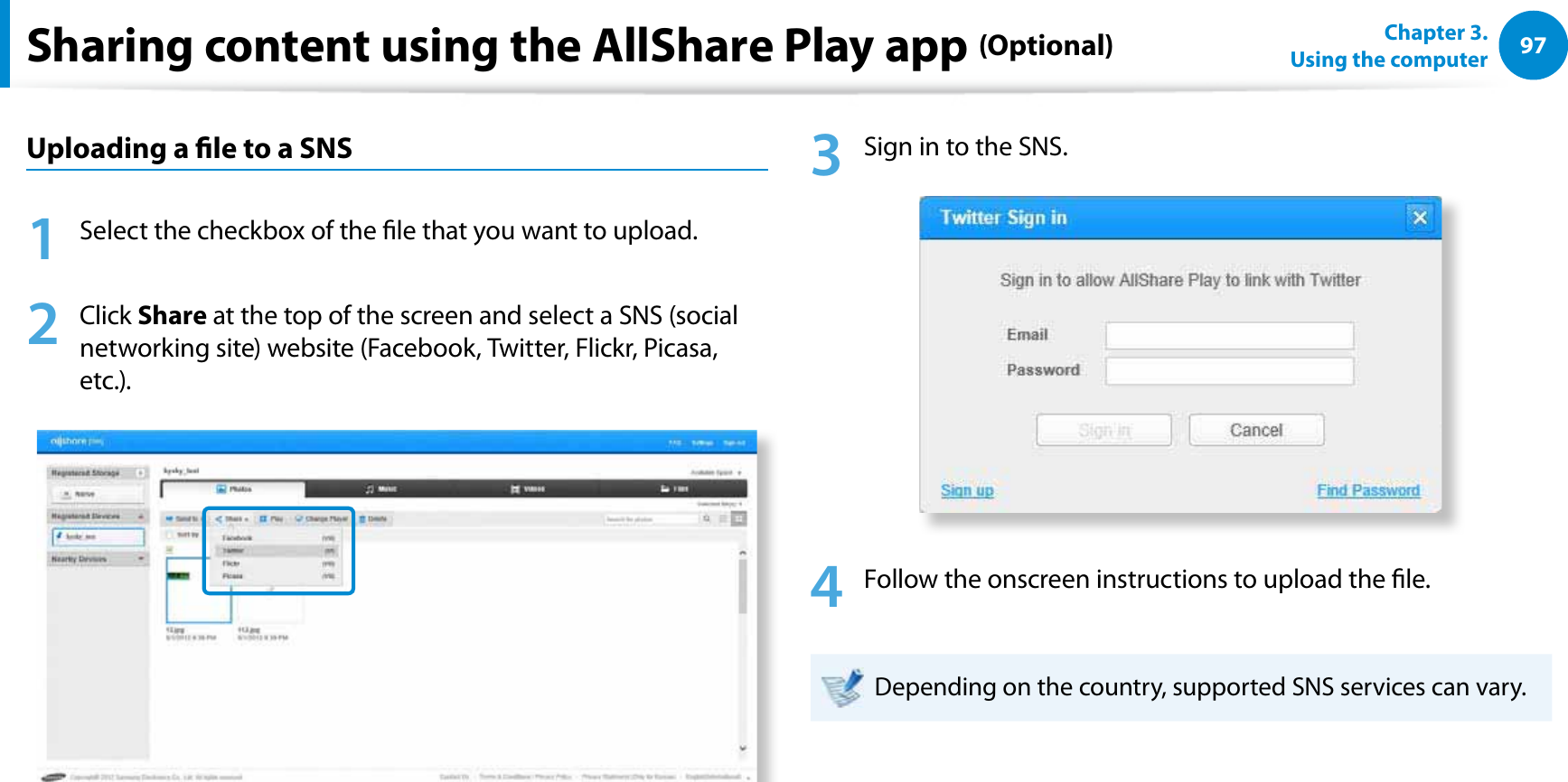 97Chapter 3.  Using the computerSharing content using the AllShare Play app (Optional)Uploading a le to a SNS1  Select the checkbox of the le that you want to upload.2 Click Share at the top of the screen and select a SNS (social networking site) website (Facebook, Twitter, Flickr, Picasa, etc.).3  Sign in to the SNS.4  Follow the onscreen instructions to upload the le.Depending on the country, supported SNS services can vary.
