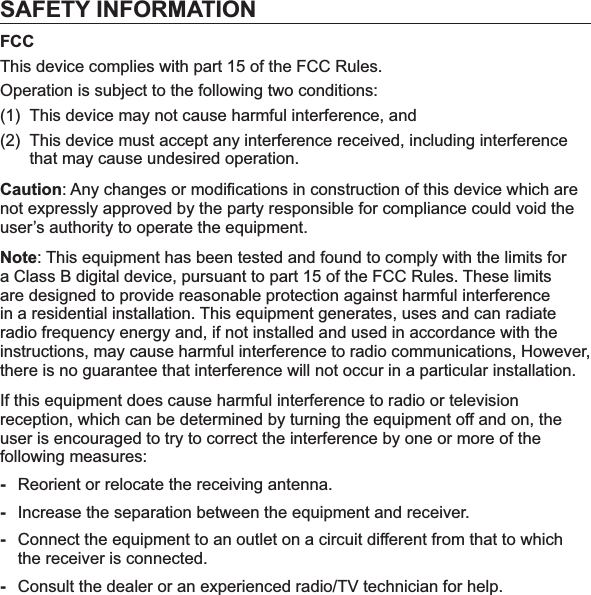 SAFETY INFORMATIONFCCThis device complies with part 15 of the FCC Rules.Operation is subject to the following two conditions:(1)  This device may not cause harmful interference, and (2) This device must accept any interference received, including interference that may cause undesired operation.Caution: Any changes or modiﬁ cations in construction of this device which are not expressly approved by the party responsible for compliance could void the user’s authority to operate the equipment.Note: This equipment has been tested and found to comply with the limits for a Class B digital device, pursuant to part 15 of the FCC Rules. These limits are designed to provide reasonable protection against harmful interference in a residential installation. This equipment generates, uses and can radiate radio frequency energy and, if not installed and used in accordance with the instructions, may cause harmful interference to radio communications, However, there is no guarantee that interference will not occur in a particular installation.If this equipment does cause harmful interference to radio or television reception, which can be determined by turning the equipment off and on, the user is encouraged to try to correct the interference by one or more of the following measures:-Reorient or relocate the receiving antenna.-Increase the separation between the equipment and receiver.-Connect the equipment to an outlet on a circuit different from that to which the receiver is connected.-Consult the dealer or an experienced radio/TV technician for help.