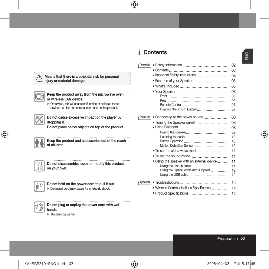 Preparation _03ENGContents  Safety Information  ......................................   02  Contents ..................................................   03  Important Safety Instructions ...........................   04  Features of your Speaker ..............................   05  What’s Included .........................................   05  Your Speaker ............................................   06 Front ........................................................   06 Rear .........................................................   06 Remote Control ...........................................   07 Inserting the lithium Battery .............................   07  Connecting to the power source .....................   08  Turning the Speaker on/off  ...........................   08  Using Bluetooth ..........................................   08 Pairing the speaker .......................................   09 Listening to music ........................................   10 Button Operation .........................................   10 Motion Detection Sensor ................................   10  To set the alpha wave mode ..........................   11  To set the sound mode ................................   11  Using the speaker with an external device..........   11 Using the Line-in cable ..................................   11 Using the Optical cable (not supplied) ................   12 Using the USB cable  ....................................   12  Troubleshooting .........................................   13  Wireless Communications Specification ...............   14  Product Specifications .................................   14PreparationProduct Use AppendixKeep the product away from the microwave oven or wireless LAN device.►  Otherwise, this will cause malfunction or noise as these devices use the same frequency band as the product.Do not cause excessive impact on the player bydropping it. Do not place heavy objects on top of the product.Keep the product and accessories out of the reach of children.Do not disassemble, repair or modify this product on your own.Do not hold on the power cord to pull it out.► Damaged cord may cause fire or electric shock.Do not plug or unplug the power cord with wet hands.► This may cause fire.Means that there is a potential risk for personal injury or material damage.CautionYA-SBR510-ENG.indd   03YA-SBR510-ENG.indd   03 2008-04-03   오후 5:17:452008-04-03   오후 5:17:45