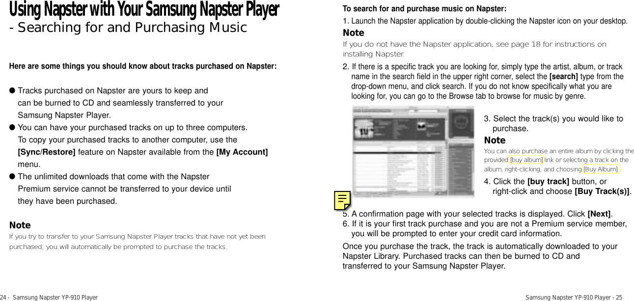 24 -  Samsung Napster YP-910 Player Samsung Napster YP-910 Player - 25Here are some things you should know about tracks purchased on Napster:●Tracks purchased on Napster are yours to keep and can be burned to CD and seamlessly transferred to your Samsung Napster Player.●You can have your purchased tracks on up to three computers. To copy your purchased tracks to another computer, use the[Sync/Restore] feature on Napster available from the [My Account]menu.●The unlimited downloads that come with the Napster Premium service cannot be transferred to your device until they have been purchased. NoteIf you try to transfer to your Samsung Napster Player tracks that have not yet beenpurchased, you will automatically be prompted to purchase the tracks. To search for and purchase music on Napster:1.Launch the Napster application by double-clicking the Napster icon on your desktop.NoteIf you do not have the Napster application, see page 18 for instructions oninstalling Napster.2.If there is a specific track you are looking for, simply type the artist, album, or trackname in the search field in the upper right corner, select the [search] type from thedrop-down menu, and click search. If you do not know specifically what you arelooking for, you can go to the Browse tab to browse for music by genre.5. A confirmation page with your selected tracks is displayed. Click [Next].6. If it is your first track purchase and you are not a Premium service member,you will be prompted to enter your credit card information.Once you purchase the track, the track is automatically downloaded to yourNapster Library. Purchased tracks can then be burned to CD and transferred to your Samsung Napster Player.3. Select the track(s) you would like topurchase.NoteYou can also purchase an entire album by clicking theprovided [buy album] link or selecting a track on thealbum, right-clicking, and choosing [Buy Album].4. Click the [buy track] button, or right-click and choose [Buy Track(s)].Using Napster with Your Samsung Napster Player- Searching for and Purchasing Music