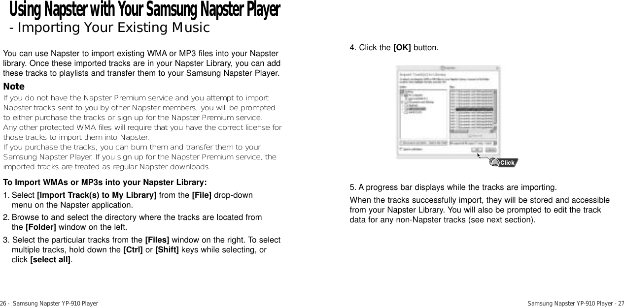 26 -  Samsung Napster YP-910 Player Samsung Napster YP-910 Player - 27You can use Napster to import existing WMA or MP3 files into your Napsterlibrary. Once these imported tracks are in your Napster Library, you can addthese tracks to playlists and transfer them to your Samsung Napster Player.NoteIf you do not have the Napster Premium service and you attempt to importNapster tracks sent to you by other Napster members, you will be promptedto either purchase the tracks or sign up for the Napster Premium service. Any other protected WMA files will require that you have the correct license forthose tracks to import them into Napster.If you purchase the tracks, you can burn them and transfer them to yourSamsung Napster Player. If you sign up for the Napster Premium service, theimported tracks are treated as regular Napster downloads. To Import WMAs or MP3s into your Napster Library:1. Select [Import Track(s) to My Library] from the [File] drop-downmenu on the Napster application. 2. Browse to and select the directory where the tracks are located from the [Folder] window on the left. 3. Select the particular tracks from the [Files] window on the right. To selectmultiple tracks, hold down the [Ctrl] or [Shift] keys while selecting, orclick [select all].4. Click the [OK] button.5. A progress bar displays while the tracks are importing. When the tracks successfully import, they will be stored and accessible from your Napster Library. You will also be prompted to edit the track data for any non-Napster tracks (see next section).Using Napster with Your Samsung Napster Player- Importing Your Existing Music