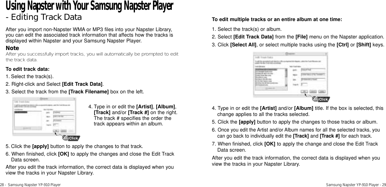 28 -  Samsung Napster YP-910 Player Samsung Napster YP-910 Player - 29After you import non-Napster WMA or MP3 files into your Napster Library,you can edit the associated track information that affects how the tracks isdisplayed within Napster and your Samsung Napster Player.NoteAfter you successfully import tracks, you will automatically be prompted to editthe track data.To edit track data:1. Select the track(s).2. Right-click and Select [Edit Track Data].3. Select the track from the [Track Filename] box on the left. 4. Type in or edit the [Artist],[Album],[Track] and/or [Track #]on the right. The track # specifies the order the track appears within an album. 5. Click the [apply] button to apply the changes to that track. 6. When finished, click [OK] to apply the changes and close the Edit TrackData screen.After you edit the track information, the correct data is displayed when youview the tracks in your Napster Library.To edit multiple tracks or an entire album at one time:1. Select the track(s) or album. 2. Select [Edit Track Data] from the [File] menu on the Napster application. 3. Click [Select All], or select multiple tracks using the [Ctrl] or [Shift] keys.4. Type in or edit the [Artist] and/or [Album] title. If the box is selected, thischange applies to all the tracks selected. 5. Click the [apply] button to apply the changes to those tracks or album.6.Once you edit the Artist and/or Album names for all the selected tracks, youcan go back to individually edit the [Track] and [Track #] for each track.7. When finished, click [OK] to apply the change and close the Edit TrackData screen.After you edit the track information, the correct data is displayed when youview the tracks in your Napster Library. Using Napster with Your Samsung Napster Player- Editing Track Data