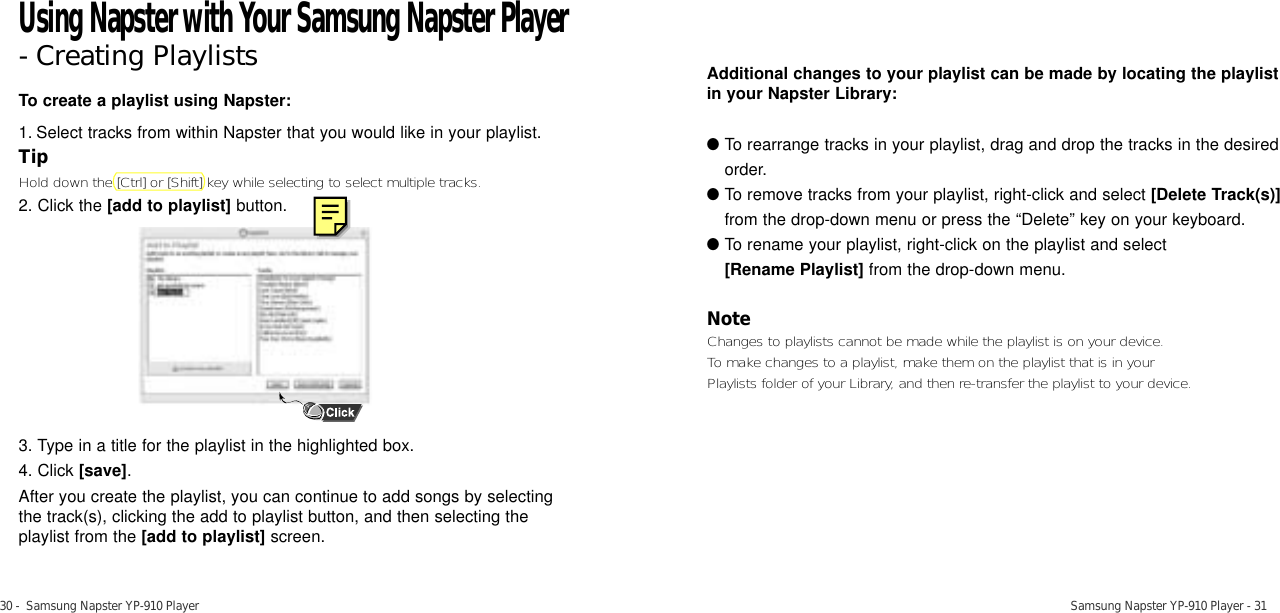 Samsung Napster YP-910 Player - 3130 -  Samsung Napster YP-910 PlayerTo create a playlist using Napster:1. Select tracks from within Napster that you would like in your playlist. TipHold down the [Ctrl] or [Shift] key while selecting to select multiple tracks. 2. Click the [add to playlist] button.3. Type in a title for the playlist in the highlighted box.4. Click [save].After you create the playlist, you can continue to add songs by selecting the track(s), clicking the add to playlist button, and then selecting the playlist from the [add to playlist] screen.Additional changes to your playlist can be made by locating the playlistin your Napster Library:●To rearrange tracks in your playlist, drag and drop the tracks in the desiredorder.  ●To remove tracks from your playlist, right-click and select [Delete Track(s)]from the drop-down menu or press the “Delete” key on your keyboard. ●To rename your playlist, right-click on the playlist and select [Rename Playlist] from the drop-down menu. NoteChanges to playlists cannot be made while the playlist is on your device. To make changes to a playlist, make them on the playlist that is in your Playlists folder of your Library, and then re-transfer the playlist to your device. Using Napster with Your Samsung Napster Player- Creating Playlists