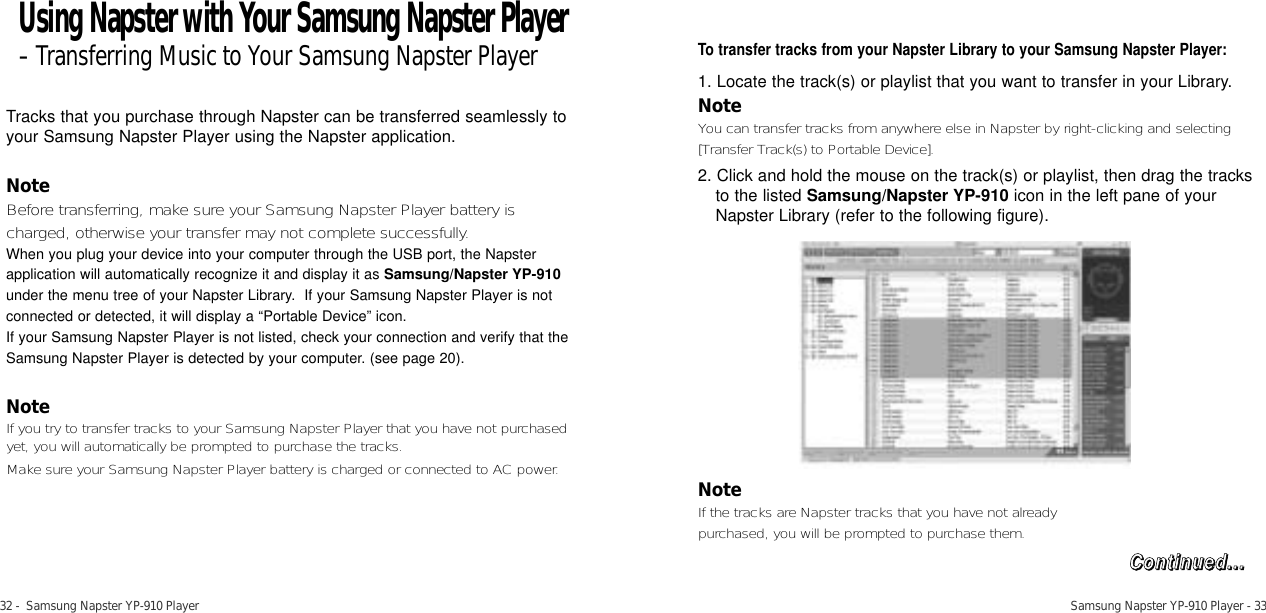 Samsung Napster YP-910 Player - 3332 -  Samsung Napster YP-910 PlayerTracks that you purchase through Napster can be transferred seamlessly toyour Samsung Napster Player using the Napster application. NoteBefore transferring, make sure your Samsung Napster Player battery ischarged, otherwise your transfer may not complete successfully. When you plug your device into your computer through the USB port, the Napsterapplication will automatically recognize it and display it as Samsung/Napster YP-910under the menu tree of your Napster Library.  If your Samsung Napster Player is notconnected or detected, it will display a “Portable Device” icon. If your Samsung Napster Player is not listed, check your connection and verify that theSamsung Napster Player is detected by your computer. (see page 20).NoteIf you try to transfer tracks to your Samsung Napster Player that you have not purchasedyet, you will automatically be prompted to purchase the tracks.Make sure your Samsung Napster Player battery is charged or connected to AC power.To transfer tracks from your Napster Library to your Samsung Napster Player:1. Locate the track(s) or playlist that you want to transfer in your Library.NoteYou can transfer tracks from anywhere else in Napster by right-clicking and selecting[Transfer Track(s) to Portable Device].2. Click and hold the mouse on the track(s) or playlist, then drag the tracksto the listed Samsung/Napster YP-910 icon in the left pane of yourNapster Library (refer to the following figure).NoteIf the tracks are Napster tracks that you have not already purchased, you will be prompted to purchase them. Using Napster with Your Samsung Napster Player-Transferring Music to Your Samsung Napster PlayerCCoonnttiinnuueedd......