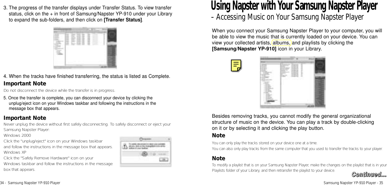 34 -  Samsung Napster YP-910 Player Samsung Napster YP-910 Player - 353.The progress of the transfer displays under Transfer Status. To view transferstatus, click on the + in front of Samsung/Napster YP-910 under your Libraryto expand the sub-folders, and then click on [Transfer Status].4. When the tracks have finished transferring, the status is listed as Complete.Important NoteDo not disconnect the device while the transfer is in progress. 5. Once the transfer is complete, you can disconnect your device by clicking theunplug/eject icon on your Windows taskbar and following the instructions in themessage box that appears.Important NoteNever unplug the device without first safely disconnecting. To safely disconnect or eject yourSamsung Napster Player:Windows 2000Click the &quot;unplug/eject&quot; icon on your Windows taskbar and follow the instructions in the message box that appears. Windows XPClick the &quot;Safely Remove Hardware&quot; icon on your Windows taskbar and follow the instructions in the message box that appears. When you connect your Samsung Napster Player to your computer, you willbe able to view the music that is currently loaded on your device. You canview your collected artists, albums, and playlists by clicking the[Samsung/Napster YP-910] icon in your Library.Besides removing tracks, you cannot modify the general organizationalstructure of music on the device. You can play a track by double-clicking on it or by selecting it and clicking the play button. NoteYou can only play the tracks stored on your device one at a time.You can also only play tracks from the same computer that you used to transfer the tracks to your player.NoteTo modify a playlist that is on your Samsung Napster Player, make the changes on the playlist that is in yourPlaylists folder of your Library, and then retransfer the playlist to your device. Using Napster with Your Samsung Napster Player-Accessing Music on Your Samsung Napster PlayerCCoonnttiinnuueedd......