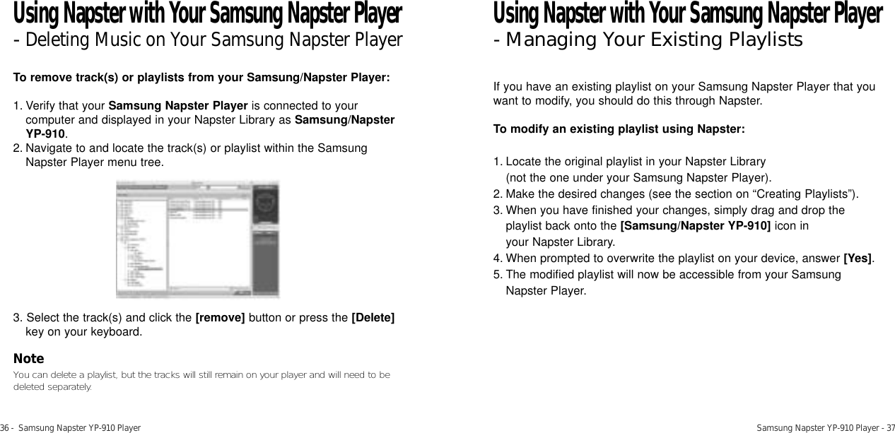 36 -  Samsung Napster YP-910 Player Samsung Napster YP-910 Player - 37To remove track(s) or playlists from your Samsung/Napster Player:1. Verify that your Samsung Napster Player is connected to yourcomputer and displayed in your Napster Library as Samsung/NapsterYP-910.2. Navigate to and locate the track(s) or playlist within the SamsungNapster Player menu tree.3. Select the track(s) and click the [remove] button or press the [Delete]key on your keyboard. NoteYou can delete a playlist, but the tracks will still remain on your player and will need to bedeleted separately.If you have an existing playlist on your Samsung Napster Player that youwant to modify, you should do this through Napster. To modify an existing playlist using Napster:1. Locate the original playlist in your Napster Library (not the one under your Samsung Napster Player). 2. Make the desired changes (see the section on “Creating Playlists”).3. When you have finished your changes, simply drag and drop theplaylist back onto the [Samsung/Napster YP-910] icon in your Napster Library. 4. When prompted to overwrite the playlist on your device, answer [Yes].5. The modified playlist will now be accessible from your SamsungNapster Player.Using Napster with Your Samsung Napster Player- Managing Your Existing PlaylistsUsing Napster with Your Samsung Napster Player-Deleting Music on Your Samsung Napster Player