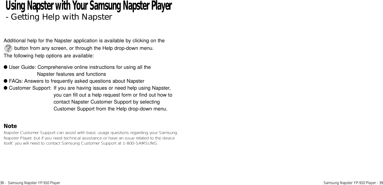38 -  Samsung Napster YP-910 Player Samsung Napster YP-910 Player - 39Additional help for the Napster application is available by clicking on the     button from any screen, or through the Help drop-down menu. The following help options are available:●User Guide: Comprehensive online instructions for using all the Napster features and functions●FAQs: Answers to frequently asked questions about Napster●Customer Support: If you are having issues or need help using Napster, you can fill out a help request form or find out how to contact Napster Customer Support by selecting Customer Support from the Help drop-down menu. NoteNapster Customer Support can assist with basic usage questions regarding your SamsungNapster Player, but if you need technical assistance or have an issue related to the deviceitself, you will need to contact Samsung Customer Support at 1-800-SAMSUNG. Using Napster with Your Samsung Napster Player- Getting Help with Napster