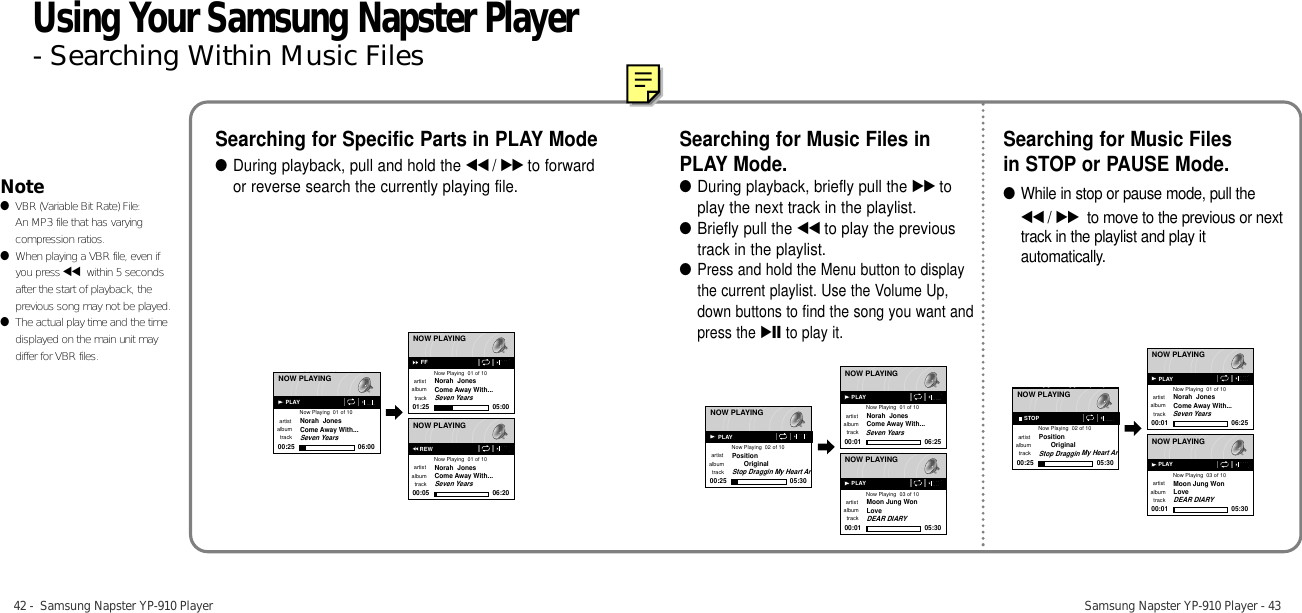 42 -  Samsung Napster YP-910 Player Samsung Napster YP-910 Player - 43Searching for Specific Parts in PLAY Mode●During playback, pull and hold the œœ /√√ to forwardor reverse search the currently playing file.Searching for Music Files inPLAY Mode.●During playback, briefly pull the √√ toplay the next track in the playlist.●Briefly pull the œœ to play the previoustrack in the playlist.●Press and hold the Menu button to displaythe current playlist. Use the Volume Up,down buttons to find the song you want andpress the √» to play it.Searching for Music Filesin STOP or PAUSE Mode.●While in stop or pause mode, pull the œœ /√√ to move to the previous or nexttrack in the playlist and play itautomatically.Note●VBR (Variable Bit Rate) File: An MP3 file that has varyingcompression ratios.●When playing a VBR file, even ifyou press œœ within 5 secondsafter the start of playback, theprevious song may not be played.●The actual play time and the timedisplayed on the main unit maydiffer for VBR files.NOW PLAYINGNow Playing  01 of 10artistNorah  JonesCome Away With...Seven Yearsalbumtrack00:25 06:00NOW PLAYINGNow Playing  01 of 10artistNorah  JonesCome Away With...Seven Yearsalbumtrack01:25 05:00NOW PLAYINGNow Playing  01 of 10artistNorah  JonesCome Away With...Seven Yearsalbumtrack00:05 06:20PLAYFFREWNOW PLAYINGNow Playing  02 of 10artistPositionOriginalStop Draggin My Heart ArSeven Yearsalbumtrack00:25 05:30NOW PLAYINGNow Playing  01 of 10artistNorah  JonesCome Away With...albumtrack00:01 06:25NOW PLAYINGNow Playing  03 of 10artistMoon Jung WonLoveDEAR DIARYalbumtrack00:01 05:30PLAYPLAYPLAYNOW PLAYINGNow Playing  02 of 10artistPositionOriginalStop Draggin My Heart ArSeven Yearsalbumtrack00:25 05:30NOW PLAYINGNow Playing  01 of 10artistNorah  JonesCome Away With...albumtrack00:01 06:25NOW PLAYINGNow Playing  03 of 10artistMoon Jung WonLoveDEAR DIARYalbumtrack00:01 05:30STOPPLAYPLAYUsing Your Samsung Napster Player- Searching Within Music Files