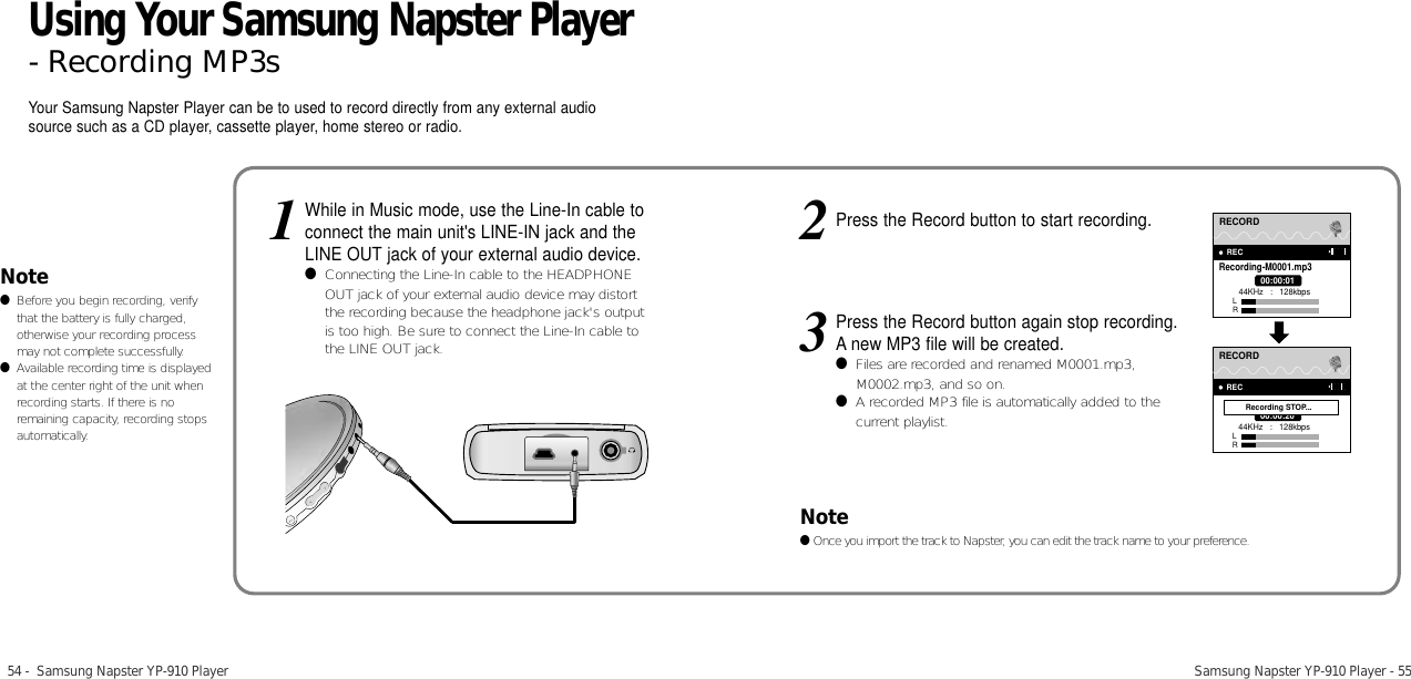 54 -  Samsung Napster YP-910 Player Samsung Napster YP-910 Player - 55Note●Before you begin recording, verifythat the battery is fully charged,otherwise your recording processmay not complete successfully.●Available recording time is displayedat the center right of the unit whenrecording starts. If there is noremaining capacity, recording stopsautomatically.While in Music mode, use the Line-In cable toconnect the main unit&apos;s LINE-IN jack and theLINE OUT jack of your external audio device.●Connecting the Line-In cable to the HEADPHONEOUT jack of your external audio device may distortthe recording because the headphone jack&apos;s outputis too high. Be sure to connect the Line-In cable tothe LINE OUT jack.1Press the Record button to start recording.2Press the Record button again stop recording. A new MP3 file will be created.●Files are recorded and renamed M0001.mp3,M0002.mp3, and so on.●A recorded MP3 file is automatically added to thecurrent playlist.333PRESETRECORDRECRecording-M0001.mp300:00:0144KHz   :   128kbpsLR33PRESETRECORDREC00:00:2044KHz   :   128kbpsLRRecording STOP...Your Samsung Napster Player can be to used to record directly from any external audiosource such as a CD player, cassette player, home stereo or radio.Note●Once you import the track to Napster, you can edit the track name to your preference.Using Your Samsung Napster Player- Recording MP3s