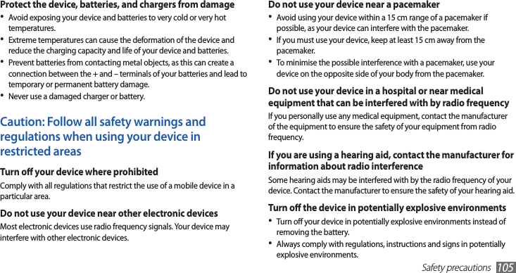 Safety precautions105Do not use your device near a pacemakerAvoid using your device within a 15 cm range of a pacemaker if •possible, as your device can interfere with the pacemaker.If you must use your device, keep at least 15 cm away from the •pacemaker.To minimise the possible interference with a pacemaker, use your •device on the opposite side of your body from the pacemaker.Do not use your device in a hospital or near medical equipment that can be interfered with by radio frequencyIf you personally use any medical equipment, contact the manufacturer of the equipment to ensure the safety of your equipment from radio frequency.If you are using a hearing aid, contact the manufacturer for information about radio interferenceSome hearing aids may be interfered with by the radio frequency of your device. Contact the manufacturer to ensure the safety of your hearing aid.Turn o the device in potentially explosive environmentsTurn o your device in potentially explosive environments instead of •removing the battery.Always comply with regulations, instructions and signs in potentially •explosive environments.Protect the device, batteries, and chargers from damageAvoid exposing your device and batteries to very cold or very hot •temperatures.Extreme temperatures can cause the deformation of the device and •reduce the charging capacity and life of your device and batteries.Prevent batteries from contacting metal objects, as this can create a •connection between the + and – terminals of your batteries and lead to temporary or permanent battery damage.Never use a damaged charger or battery.•Caution: Follow all safety warnings and regulations when using your device in restricted areasTurn o your device where prohibitedComply with all regulations that restrict the use of a mobile device in a particular area.Do not use your device near other electronic devicesMost electronic devices use radio frequency signals. Your device may interfere with other electronic devices.