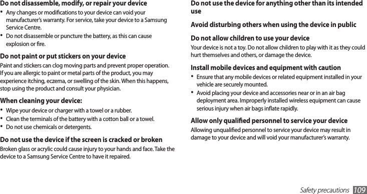 Safety precautions109Do not use the device for anything other than its intended useAvoid disturbing others when using the device in publicDo not allow children to use your deviceYour device is not a toy. Do not allow children to play with it as they could hurt themselves and others, or damage the device.Install mobile devices and equipment with cautionEnsure that any mobile devices or related equipment installed in your •vehicle are securely mounted. Avoid placing your device and accessories near or in an air bag •deployment area. Improperly installed wireless equipment can cause serious injury when air bags inate rapidly.Allow only qualied personnel to service your deviceAllowing unqualied personnel to service your device may result in damage to your device and will void your manufacturer’s warranty.Do not disassemble, modify, or repair your deviceAny changes or modications to your device can void your •manufacturer’s warranty. For service, take your device to a Samsung Service Centre.Do not disassemble or puncture the battery, as this can cause •explosion or re.Do not paint or put stickers on your device Paint and stickers can clog moving parts and prevent proper operation. If you are allergic to paint or metal parts of the product, you may experience itching, eczema, or swelling of the skin. When this happens, stop using the product and consult your physician.When cleaning your device:Wipe your device or charger with a towel or a rubber.•Clean the terminals of the battery with a cotton ball or a towel.•Do not use chemicals or detergents.•Do not use the device if the screen is cracked or brokenBroken glass or acrylic could cause injury to your hands and face. Take the device to a Samsung Service Centre to have it repaired.