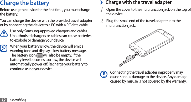 Assembling12Charge with the travel adapter ›Open the cover to the multifunction jack on the top of 1 the device.Plug the small end of the travel adapter into the 2 multifunction jack.Connecting the travel adapter improperly may cause serious damage to the device. Any damage caused by misuse is not covered by the warranty.Charge the batteryBefore using the device for the rst time, you must charge the battery.You can charge the device with the provided travel adapter or by connecting the device to a PC with a PC data cable.Use only Samsung-approved chargers and cables. Unauthorised chargers or cables can cause batteries to explode or damage your device.When your battery is low, the device will emit a warning tone and display a low battery message. The battery icon   will also be empty. If the battery level becomes too low, the device will automatically power o. Recharge your battery to continue using your device.