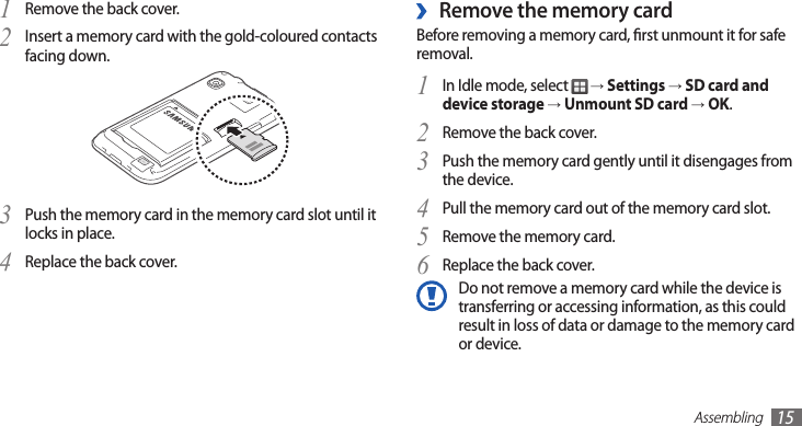 Assembling15Remove the memory card ›Before removing a memory card, rst unmount it for safe removal.In Idle mode, select 1  → Settings → SD card and device storage → Unmount SD card → OK.Remove the back cover.2 Push the memory card gently until it disengages from 3 the device.Pull the memory card out of the memory card slot.4 Remove the memory card.5 Replace the back cover.6 Do not remove a memory card while the device is transferring or accessing information, as this could result in loss of data or damage to the memory card or device.Remove the back cover.1 Insert a memory card with the gold-coloured contacts 2 facing down.Push the memory card in the memory card slot until it 3 locks in place.Replace the back cover.4 