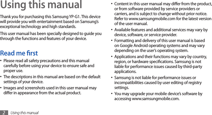 Using this manual2Using this manualThank you for purchasing this Samsung YP-G1. This device will provide you with entertainment based on Samsung’s exceptional technology and high standards.This user manual has been specially designed to guide you through the functions and features of your device.Read me rstPlease read all safety precautions and this manual •carefully before using your device to ensure safe and proper use.The descriptions in this manual are based on the default •settings of your device.Images and screenshots used in this user manual may •dier in appearance from the actual product.Content in this user manual may dier from the product, •or from software provided by service providers or carriers, and is subject to change without prior notice. Refer to www.samsungmobile.com for the latest version of the user manual.Available features and additional services may vary by •device, software, or service provider.Formatting and delivery of this user manual is based •on Google Android operating systems and may vary depending on the user’s operating system.Applications and their functions may vary by country, •region, or hardware specications. Samsung is not liable for performance issues caused by third-party applications.Samsung is not liable for performance issues or •incompatibilities caused by user editing of registry settings.You may upgrade your mobile device’s software by •accessing www.samsungmobile.com.