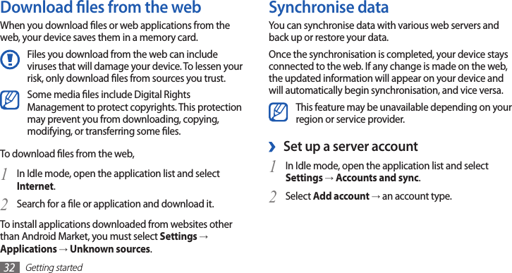 Getting started32Synchronise dataYou can synchronise data with various web servers and back up or restore your data.Once the synchronisation is completed, your device stays connected to the web. If any change is made on the web, the updated information will appear on your device and will automatically begin synchronisation, and vice versa.This feature may be unavailable depending on your region or service provider.Set up a server account ›In Idle mode, open the application list and select 1 Settings → Accounts and sync.Select 2 Add account → an account type.Download les from the webWhen you download les or web applications from the web, your device saves them in a memory card.Files you download from the web can include viruses that will damage your device. To lessen your risk, only download les from sources you trust.Some media les include Digital Rights Management to protect copyrights. This protection may prevent you from downloading, copying, modifying, or transferring some les.To download les from the web,In Idle mode, open the application list and select 1 Internet.Search for a le or application and download it.2 To install applications downloaded from websites other than Android Market, you must select Settings →Applications → Unknown sources.