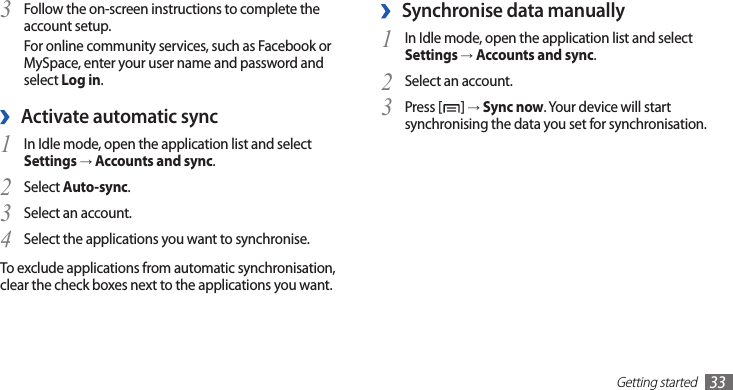 Getting started33Synchronise data manually ›In Idle mode, open the application list and select 1 Settings → Accounts and sync.Select an account.2 Press [3 ] → Sync now. Your device will start synchronising the data you set for synchronisation.Follow the on-screen instructions to complete the 3 account setup.For online community services, such as Facebook or MySpace, enter your user name and password and select Log in.Activate automatic sync ›In Idle mode, open the application list and select 1 Settings → Accounts and sync.Select 2 Auto-sync.Select an account.3 Select the applications you want to synchronise.4 To exclude applications from automatic synchronisation, clear the check boxes next to the applications you want.