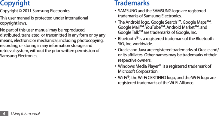 Using this manual4TrademarksSAMSUNG and the SAMSUNG logo are registered •trademarks of Samsung Electronics.The Android logo, Google Search• ™, Google Maps™, Google Mail™, YouTube™, Android Market™, and Google Talk™ are trademarks of Google, Inc.Bluetooth• ® is a registered trademark of the Bluetooth SIG, Inc. worldwide.Oracle and Java are registered trademarks of Oracle and/•or its aliates. Other names may be trademarks of their respective owners.Windows Media Player• ® is a registered trademark of Microsoft Corporation.Wi-Fi• ®, the Wi-Fi CERTIFIED logo, and the Wi-Fi logo are registered trademarks of the Wi-Fi Alliance.CopyrightCopyright © 2011 Samsung ElectronicsThis user manual is protected under international copyright laws.No part of this user manual may be reproduced, distributed, translated, or transmitted in any form or by any means, electronic or mechanical, including photocopying, recording, or storing in any information storage and retrieval system, without the prior written permission of Samsung Electronics.