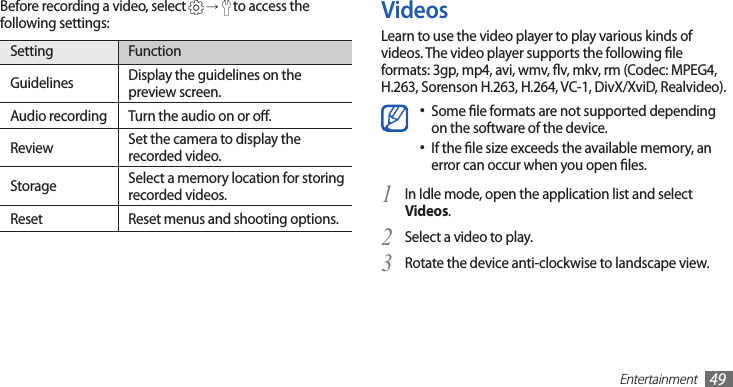 Entertainment49VideosLearn to use the video player to play various kinds of videos. The video player supports the following le formats: 3gp, mp4, avi, wmv, v, mkv, rm (Codec: MPEG4, H.263, Sorenson H.263, H.264, VC-1, DivX/XviD, Realvideo).Some le formats are not supported depending •on the software of the device.If the le size exceeds the available memory, an •error can occur when you open les. In Idle mode, open the application list and select 1 Videos.Select a video to play.2 Rotate the device anti-clockwise to landscape view.3 Before recording a video, select   →  to access the following settings:Setting FunctionGuidelines Display the guidelines on the preview screen.Audio recording Turn the audio on or o.Review Set the camera to display the recorded video.Storage Select a memory location for storing recorded videos.Reset Reset menus and shooting options.