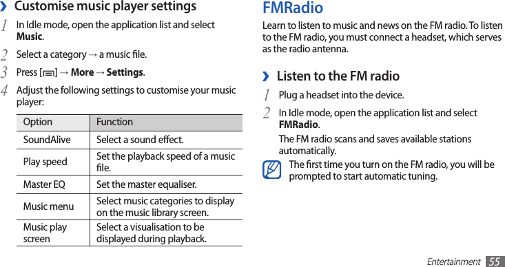 Entertainment55FMRadioLearn to listen to music and news on the FM radio. To listen to the FM radio, you must connect a headset, which serves as the radio antenna.Listen to the FM radio ›Plug a headset into the device.1 In Idle mode, open the application list and select 2 FMRadio.The FM radio scans and saves available stations automatically.The rst time you turn on the FM radio, you will be prompted to start automatic tuning.Customise music player settings ›In Idle mode, open the application list and select 1 Music.Select a category 2 → a music le.Press [3 ] →More → Settings.Adjust the following settings to customise your music 4 player:Option FunctionSoundAlive Select a sound eect.Play speed Set the playback speed of a music le.Master EQ Set the master equaliser.Music menu Select music categories to display on the music library screen.Music play screenSelect a visualisation to be displayed during playback.