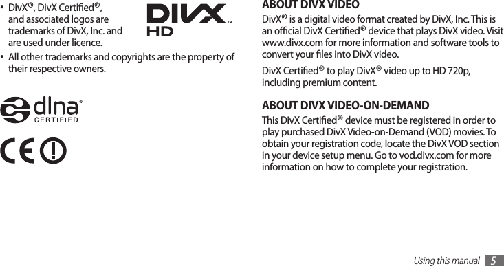 Using this manual5ABOUT DIVX VIDEODivX® is a digital video format created by DivX, Inc. This is an ocial DivX Certied® device that plays DivX video. Visit www.divx.com for more information and software tools to convert your les into DivX video.DivX Certied® to play DivX® video up to HD 720p, including premium content.ABOUT DIVX VIDEO-ON-DEMANDThis DivX Certied® device must be registered in order to play purchased DivX Video-on-Demand (VOD) movies. To obtain your registration code, locate the DivX VOD section in your device setup menu. Go to vod.divx.com for more information on how to complete your registration.DivX• ®, DivX Certied®, and associated logos are trademarks of DivX, Inc. and are used under licence.All other trademarks and copyrights are the property of •their respective owners.