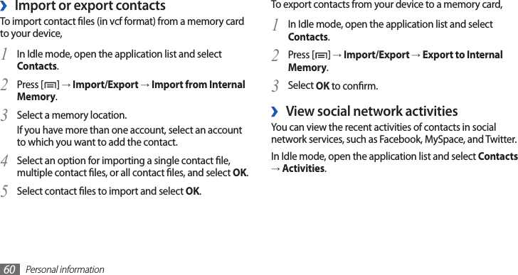 Personal information60To export contacts from your device to a memory card,In Idle mode, open the application list and select 1 Contacts.Press [2 ] → Import/Export → Export to Internal Memory.Select 3 OK to conrm.View social network activities ›You can view the recent activities of contacts in social network services, such as Facebook, MySpace, and Twitter.In Idle mode, open the application list and select Contacts → Activities.Import or export contacts ›To import contact les (in vcf format) from a memory card to your device,In Idle mode, open the application list and select 1 Contacts.Press [2 ] → Import/Export → Import from Internal Memory.Select a memory location.3 If you have more than one account, select an account to which you want to add the contact.Select an option for importing a single contact le, 4 multiple contact les, or all contact les, and select OK.Select contact les to import and select 5 OK.