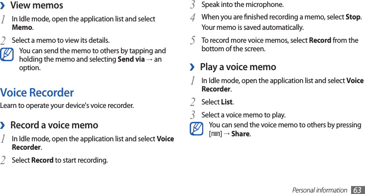 Personal information63Speak into the microphone.3 When you are nished recording a memo, select 4 Stop.Your memo is saved automatically.To record more voice memos, select 5 Record from the bottom of the screen.Play a voice memo ›In Idle mode, open the application list and select 1 Voice Recorder.Select 2 List.Select a voice memo to play.3 You can send the voice memo to others by pressing [] → Share. View memos ›In Idle mode, open the application list and select 1 Memo.Select a memo to view its details.2 You can send the memo to others by tapping and holding the memo and selecting Send via →an option.Voice RecorderLearn to operate your device&apos;s voice recorder.Record a voice memo ›In Idle mode, open the application list and select 1 Voice Recorder.Select 2 Record to start recording.