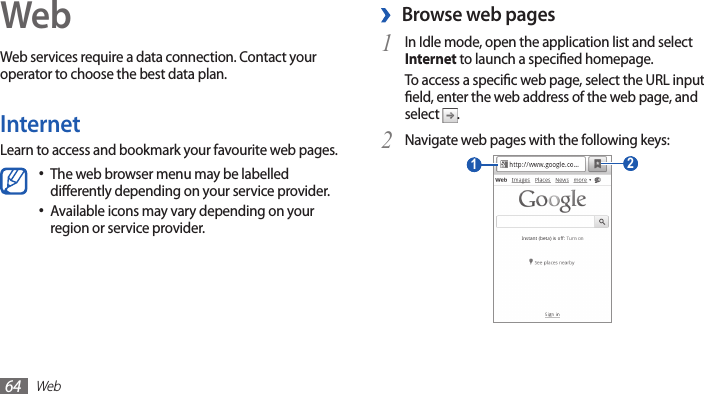 Web64WebWeb services require a data connection. Contact your operator to choose the best data plan.InternetLearn to access and bookmark your favourite web pages.The web browser menu may be labelled •dierently depending on your service provider.Available icons may vary depending on your •region or service provider. ›Browse web pagesIn Idle mode, open the application list and select 1 Internet to launch a specied homepage.To access a specic web page, select the URL input eld, enter the web address of the web page, and select  .Navigate web pages with the following keys:2  2  1 