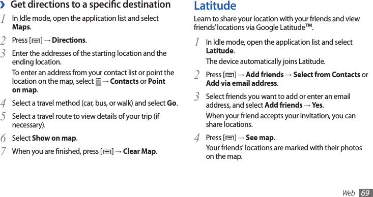 Web69LatitudeLearn to share your location with your friends and view friends’ locations via Google Latitude™.In Idle mode, open the application list and select 1 Latitude.The device automatically joins Latitude. Press [2 ] → Add friends →Select from Contacts or Add via email address.Select friends you want to add or enter an email 3 address, and select Add friends → Yes .When your friend accepts your invitation, you can share locations.Press [4 ] → See map.Your friends&apos; locations are marked with their photos on the map.Get directions to a specic destination ›In Idle mode, open the application list and select 1 Maps.Press [2 ] → Directions.Enter the addresses of the starting location and the 3 ending location.To enter an address from your contact list or point the location on the map, select   → Contacts or Point on map.Select a travel method (car, bus, or walk) and select 4 Go.Select a travel route to view details of your trip (if 5 necessary).Select 6 Show on map.When you are nished, press [7 ] → Clear Map.