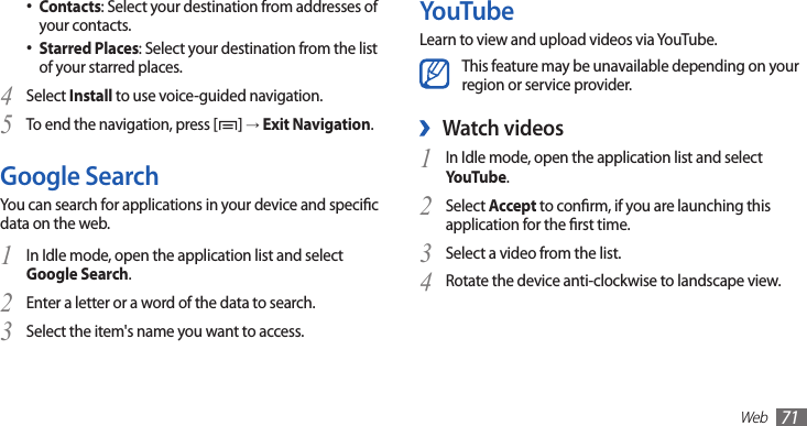 Web71YouTubeLearn to view and upload videos via YouTube.This feature may be unavailable depending on your region or service provider.Watch videos ›In Idle mode, open the application list and select 1 YouTube.Select 2 Accept to conrm, if you are launching this application for the rst time.Select a video from the list.3 Rotate the device anti-clockwise to landscape view.4 Contacts• : Select your destination from addresses of your contacts.Starred Places• : Select your destination from the list of your starred places.Select 4 Install to use voice-guided navigation.To end the navigation, press [5 ] → Exit Navigation.Google SearchYou can search for applications in your device and specic data on the web.In Idle mode, open the application list and select 1 Google Search.Enter a letter or a word of the data to search.2 Select the item&apos;s name you want to access.3 