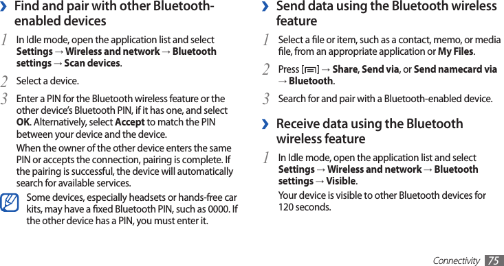 Connectivity75Send data using the Bluetooth wireless  ›featureSelect a le or item, such as a contact, memo, or media 1 le, from an appropriate application or My Files.Press [2 ] →Share, Send via, or Send namecard via → Bluetooth.Search for and pair with a Bluetooth-enabled device.3  ›Receive data using the Bluetooth wireless featureIn Idle mode, open the application list and select 1 Settings → Wireless and network → Bluetooth settings → Visible.Your device is visible to other Bluetooth devices for 120 seconds.Find and pair with other Bluetooth- ›enabled devicesIn Idle mode, open the application list and select 1 Settings → Wireless and network → Bluetooth settings → Scan devices.Select a device.2 Enter a PIN for the Bluetooth wireless feature or the 3 other device’s Bluetooth PIN, if it has one, and select OK. Alternatively, select Accept to match the PIN between your device and the device.When the owner of the other device enters the same PIN or accepts the connection, pairing is complete. If the pairing is successful, the device will automatically search for available services.Some devices, especially headsets or hands-free car kits, may have a xed Bluetooth PIN, such as 0000. If the other device has a PIN, you must enter it.