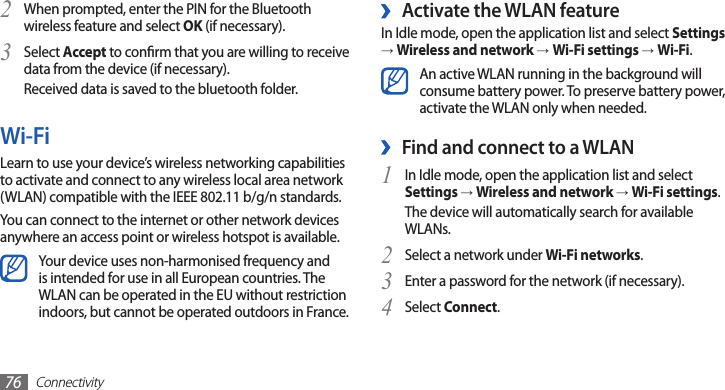 Connectivity76 ›Activate the WLAN featureIn Idle mode, open the application list and select Settings → Wireless and network →Wi-Fi settings →Wi-Fi.An active WLAN running in the background will consume battery power. To preserve battery power, activate the WLAN only when needed.Find and connect to a WLAN ›In Idle mode, open the application list and select 1 Settings → Wireless and network → Wi-Fi settings. The device will automatically search for available WLANs. Select a network under 2 Wi-Fi networks.Enter a password for the network (if necessary).3 Select 4 Connect.When prompted, enter the PIN for the Bluetooth 2 wireless feature and select OK (if necessary). Select 3 Accept to conrm that you are willing to receive data from the device (if necessary).Received data is saved to the bluetooth folder.Wi-FiLearn to use your device’s wireless networking capabilities to activate and connect to any wireless local area network (WLAN) compatible with the IEEE 802.11 b/g/n standards.You can connect to the internet or other network devices anywhere an access point or wireless hotspot is available.Your device uses non-harmonised frequency and is intended for use in all European countries. The WLAN can be operated in the EU without restriction indoors, but cannot be operated outdoors in France.