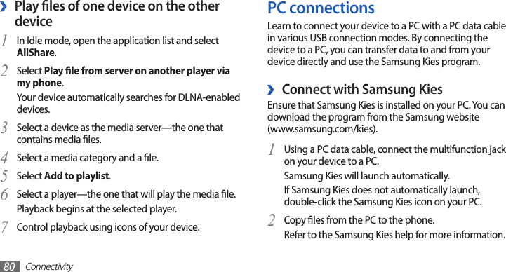 Connectivity80PC connectionsLearn to connect your device to a PC with a PC data cable in various USB connection modes. By connecting the device to a PC, you can transfer data to and from your device directly and use the Samsung Kies program. ›Connect with Samsung KiesEnsure that Samsung Kies is installed on your PC. You can download the program from the Samsung website  (www.samsung.com/kies).Using a PC data cable, connect the multifunction jack 1 on your device to a PC.Samsung Kies will launch automatically.If Samsung Kies does not automatically launch, double-click the Samsung Kies icon on your PC.Copy les from the PC to the phone.2 Refer to the Samsung Kies help for more information.Play les of one device on the other  ›deviceIn Idle mode, open the application list and select 1 AllShare.Select 2 Play le from server on another player via my phone.Your device automatically searches for DLNA-enabled devices.Select a device as the media server—the one that 3 contains media les.Select a media category and a le.4 Select 5 Add to playlist.Select a player—the one that will play the media le. 6 Playback begins at the selected player.Control playback using icons of your device.7 