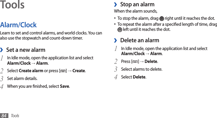 Tools84ToolsAlarm/ClockLearn to set and control alarms, and world clocks. You can also use the stopwatch and count-down timer.Set a new alarm ›In Idle mode, open the application list and select 1 Alarm/Clock → Alarm.Select 2 Create alarm or press [ ] → Create.Set alarm details.3 When you are nished, select 4 Save.Stop an alarm ›When the alarm sounds,To stop the alarm, drag •  right until it reaches the dot.To repeat the alarm after a specied length of time, drag • left until it reaches the dot.Delete an alarm ›In Idle mode, open the application list and select 1 Alarm/Clock → Alarm.Press [2 ] → Delete.Select alarms to delete.3 Select 4 Delete.