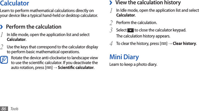 Tools86View the calculation history ›In Idle mode, open the application list and select 1 Calculator.Perform the calculation.2 Select 3  to close the calculator keypad.The calculation history appears.To clear the history, press [4 ] → Clear history.Mini DiaryLearn to keep a photo diary.CalculatorLearn to perform mathematical calculations directly on your device like a typical hand-held or desktop calculator.Perform the calculation ›In Idle mode, open the application list and select 1 Calculator.Use the keys that correspond to the calculator display 2 to perform basic mathematical operations.Rotate the device anti-clockwise to landscape view to use the scientic calculator. If you deactivate the auto rotation, press [ ] → Scientic calculator.