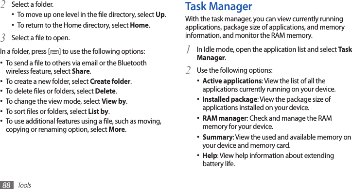 Tools88Task ManagerWith the task manager, you can view currently running applications, package size of applications, and memory information, and monitor the RAM memory.In Idle mode, open the application list and select 1 Task Manager.Use the following options:2 Active applications• : View the list of all the applications currently running on your device.Installed package• : View the package size of applications installed on your device.RAM manager• : Check and manage the RAM memory for your device.Summary• : View the used and available memory on your device and memory card.Help• : View help information about extending battery life.Select a folder.2 To move up one level in the le directory, select • Up.To return to the Home directory, select • Home.Select a le to open.3 In a folder, press [ ] to use the following options:To send a le to others via email or the Bluetooth •wireless feature, select Share.To create a new folder, select • Create folder.To delete les or folders, select • Delete.To change the view mode, select • View by.To sort les or folders, select • List by.To use additional features using a le, such as moving, •copying or renaming option, select More.