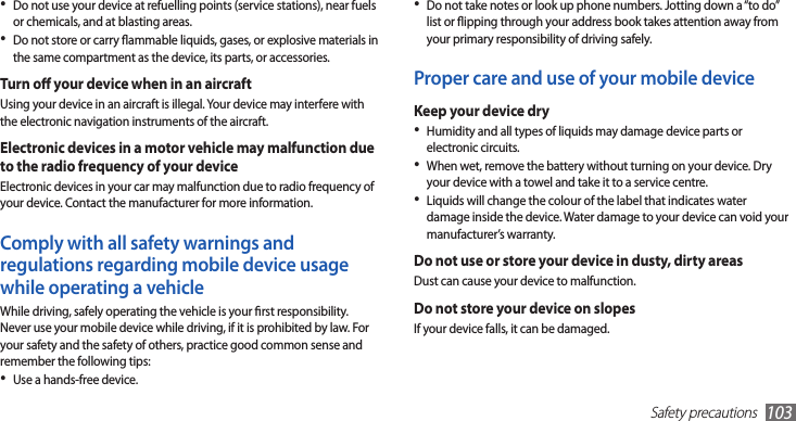 Safety precautions103Do not take notes or look up phone numbers. Jotting down a “to do” •list or ipping through your address book takes attention away from your primary responsibility of driving safely.Proper care and use of your mobile deviceKeep your device dryHumidity and all types of liquids may damage device parts or •electronic circuits.When wet, remove the battery without turning on your device. Dry •your device with a towel and take it to a service centre.Liquids will change the colour of the label that indicates water •damage inside the device. Water damage to your device can void your manufacturer’s warranty.Do not use or store your device in dusty, dirty areasDust can cause your device to malfunction.Do not store your device on slopesIf your device falls, it can be damaged.Do not use your device at refuelling points (service stations), near fuels •or chemicals, and at blasting areas.Do not store or carry ammable liquids, gases, or explosive materials in •the same compartment as the device, its parts, or accessories.Turn o your device when in an aircraftUsing your device in an aircraft is illegal. Your device may interfere with the electronic navigation instruments of the aircraft.Electronic devices in a motor vehicle may malfunction due to the radio frequency of your deviceElectronic devices in your car may malfunction due to radio frequency of your device. Contact the manufacturer for more information.Comply with all safety warnings and regulations regarding mobile device usage while operating a vehicleWhile driving, safely operating the vehicle is your rst responsibility. Never use your mobile device while driving, if it is prohibited by law. For your safety and the safety of others, practice good common sense and remember the following tips:Use a hands-free device.•