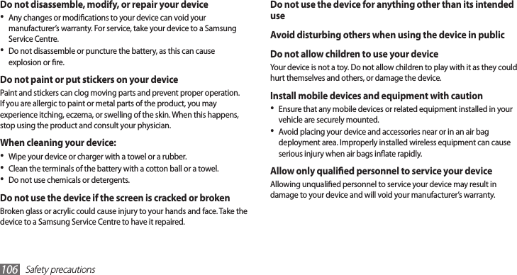 Safety precautions106Do not use the device for anything other than its intended useAvoid disturbing others when using the device in publicDo not allow children to use your deviceYour device is not a toy. Do not allow children to play with it as they could hurt themselves and others, or damage the device.Install mobile devices and equipment with cautionEnsure that any mobile devices or related equipment installed in your •vehicle are securely mounted. Avoid placing your device and accessories near or in an air bag •deployment area. Improperly installed wireless equipment can cause serious injury when air bags inate rapidly.Allow only qualied personnel to service your deviceAllowing unqualied personnel to service your device may result in damage to your device and will void your manufacturer’s warranty.Do not disassemble, modify, or repair your deviceAny changes or modications to your device can void your •manufacturer’s warranty. For service, take your device to a Samsung Service Centre.Do not disassemble or puncture the battery, as this can cause •explosion or re.Do not paint or put stickers on your device Paint and stickers can clog moving parts and prevent proper operation. If you are allergic to paint or metal parts of the product, you may experience itching, eczema, or swelling of the skin. When this happens, stop using the product and consult your physician.When cleaning your device:Wipe your device or charger with a towel or a rubber.•Clean the terminals of the battery with a cotton ball or a towel.•Do not use chemicals or detergents.•Do not use the device if the screen is cracked or brokenBroken glass or acrylic could cause injury to your hands and face. Take the device to a Samsung Service Centre to have it repaired.
