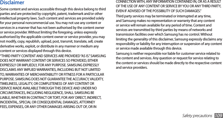 Safety precautions109CONNECTION WITH, ANY INFORMATION CONTAINED IN, OR AS A RESULT OF THE USE OF ANY CONTENT OR SERVICE BY YOU OR ANY THIRD PARTY, EVEN IF ADVISED OF THE POSSIBILITY OF SUCH DAMAGES.” Third party services may be terminated or interrupted at any time, and Samsung makes no representation or warranty that any content or service will remain available for any period of time. Content and services are transmitted by third parties by means of networks and transmission facilities over which Samsung has no control. Without limiting the generality of this disclaimer, Samsung expressly disclaims any responsibility or liability for any interruption or suspension of any content or service made available through this device.Samsung is neither responsible nor liable for customer service related to the content and services. Any question or request for service relating to the content or services should be made directly to the respective content and service providers.DisclaimerSome content and services accessible through this device belong to third parties and are protected by copyright, patent, trademark and/or other intellectual property laws. Such content and services are provided solely for your personal noncommercial use. You may not use any content or services in a manner that has not been authorised by the content owner or service provider. Without limiting the foregoing, unless expressly authorised by the applicable content owner or service provider, you may not modify, copy, republish, upload, post, transmit, translate, sell, create derivative works, exploit, or distribute in any manner or medium any content or services displayed through this device.“THIRD PARTY CONTENT AND SERVICES ARE PROVIDED “AS IS.” SAMSUNG DOES NOT WARRANT CONTENT OR SERVICES SO PROVIDED, EITHER EXPRESSLY OR IMPLIEDLY, FOR ANY PURPOSE. SAMSUNG EXPRESSLY DISCLAIMS ANY IMPLIED WARRANTIES, INCLUDING BUT NOT LIMITED TO, WARRANTIES OF MERCHANTABILITY OR FITNESS FOR A PARTICULAR PURPOSE. SAMSUNG DOES NOT GUARANTEE THE ACCURACY, VALIDITY, TIMELINESS, LEGALITY, OR COMPLETENESS OF ANY CONTENT OR SERVICE MADE AVAILABLE THROUGH THIS DEVICE AND UNDER NO CIRCUMSTANCES, INCLUDING NEGLIGENCE, SHALL SAMSUNG BE LIABLE, WHETHER IN CONTRACT OR TORT, FOR ANY DIRECT, INDIRECT, INCIDENTAL, SPECIAL OR CONSEQUENTIAL DAMAGES, ATTORNEY FEES, EXPENSES, OR ANY OTHER DAMAGES ARISING OUT OF, OR IN 