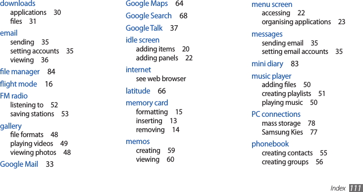 Index111menu screenaccessing  22organising applications  23messagessending email  35setting email accounts  35mini diary  83music playeradding les  50creating playlists  51playing music  50PC connectionsmass storage  78Samsung Kies  77phonebookcreating contacts  55creating groups  56Google Maps  64Google Search  68Google Talk  37idle screenadding items  20adding panels  22internetsee web browserlatitude  66memory cardformatting  15inserting  13removing  14memoscreating  59viewing  60downloadsapplications  30les  31emailsending  35setting accounts  35viewing  36le manager  84ight mode  16FM radiolistening to  52saving stations  53galleryle formats  48playing videos  49viewing photos  48Google Mail  33