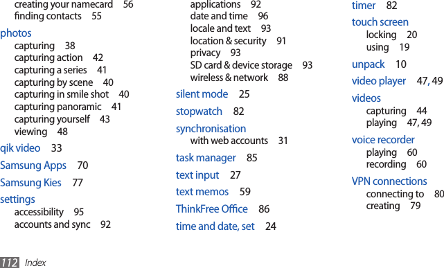 Index112timer  82touch screenlocking  20using  19unpack  10video player  47, 49videoscapturing  44playing  47, 49voice recorderplaying  60recording  60VPN connectionsconnecting to  80creating  79applications  92date and time  96locale and text  93location &amp; security  91privacy  93SD card &amp; device storage  93wireless &amp; network  88silent mode  25stopwatch  82synchronisationwith web accounts  31task manager  85text input  27text memos  59ThinkFree Oce  86time and date, set  24creating your namecard  56nding contacts  55photoscapturing  38capturing action  42capturing a series  41capturing by scene  40capturing in smile shot  40capturing panoramic  41capturing yourself  43viewing  48qik video  33Samsung Apps  70Samsung Kies  77settingsaccessibility  95accounts and sync  92