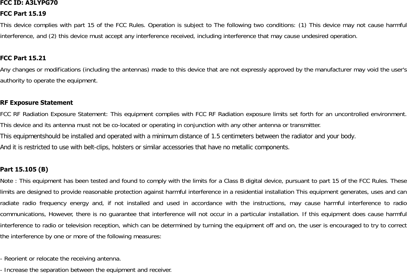 FCC ID: A3LYPG70 FCC Part 15.19 This device complies with part 15 of the FCC Rules. Operation is subject to The following two conditions: (1) This device may not cause harmful interference, and (2) this device must accept any interference received, including interference that may cause undesired operation.  FCC Part 15.21   Any changes or modifications (including the antennas) made to this device that are not expressly approved by the manufacturer may void the user&apos;s authority to operate the equipment.  RF Exposure Statement   FCC RF Radiation Exposure Statement: This equipment complies with FCC RF Radiation exposure limits set forth for an uncontrolled environment. This device and its antenna must not be co-located or operating in conjunction with any other antenna or transmitter. This equipmentshould be installed and operated with a minimum distance of 1.5 centimeters between the radiator and your body.  And it is restricted to use with belt-clips, holsters or similar accessories that have no metallic components.  Part 15.105 (B) Note : This equipment has been tested and found to comply with the limits for a Class B digital device, pursuant to part 15 of the FCC Rules. These limits are designed to provide reasonable protection against harmful interference in a residential installation This equipment generates, uses and can radiate radio frequency energy and, if not installed and used in accordance with the instructions, may cause harmful interference to radio communications, However, there is no guarantee that interference will not occur in a particular installation. If this equipment does cause harmful interference to radio or television reception, which can be determined by turning the equipment off and on, the user is encouraged to try to correct the interference by one or more of the following measures:   - Reorient or relocate the receiving antenna.  - Increase the separation between the equipment and receiver.  